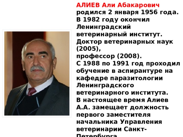 АЛИЕВ Али Абакарович родился 2 января 1956 года. В 1982 году окончил Ленинградский ветеринарный институт. Доктор ветеринарных наук (2005), профессор (2008).  С 1988 по 1991 год проходил обучение в аспирантуре на кафедре паразитологии Ленинградского ветеринарного института.  В настоящее время Алиев А.А. замещает должность первого заместителя начальника Управления ветеринарии Санкт-Петербурга. Награжден медалью «В память 300-летияСанкт-Петербурга».  Присвоен классный чин государственной гражданской службы Санкт-Петербурга – государственный советник Санкт-Петербурга 1 класса. 