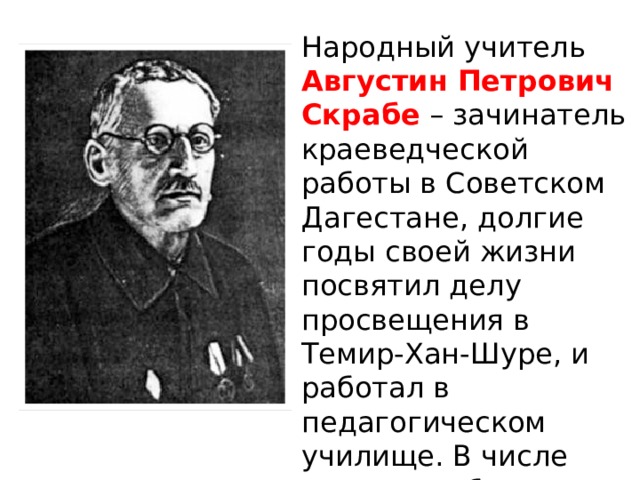 Народный учитель  Августин Петрович Скрабе   – зачинатель краеведческой работы в Советском Дагестане, долгие годы своей жизни посвятил делу просвещения в Темир-Хан-Шуре, и работал в педагогическом училище. В числе первых он был удостоен звания Заслуженного учителя школ РСФСР. 