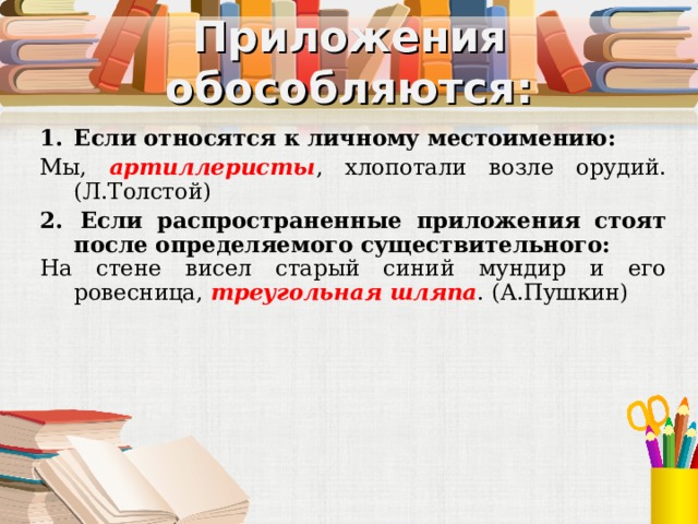 Приложения обособляются: Если относятся к личному местоимению: Мы, артиллеристы , хлопотали возле орудий. (Л.Толстой) 2.  Если распространенные приложения стоят после определяемого существительного: На стене висел старый синий мундир и его ровесница, треугольная шляпа . (А.Пушкин) 