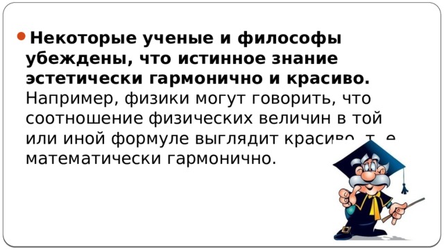 Некоторые ученые и философы убеждены, что истинное знание эстетически гармонично и красиво. Например, физики могут говорить, что соотношение физических величин в той или иной формуле выглядит красиво, т. е. математически гармонично. 