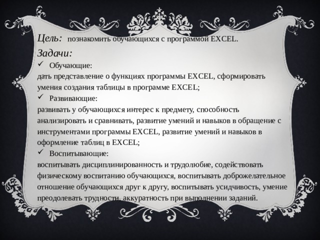 Цель:  познакомить обучающихся с программой EXCEL. Задачи: Обучающие: дать представление о функциях программы EXCEL, сформировать умения создания таблицы в программе EXCEL; Развивающие: развивать у обучающихся интерес к предмету, способность анализировать и сравнивать, развитие умений и навыков в обращение с инструментами программы EXCEL, развитие умений и навыков в оформление таблиц в EXCEL; Воспитывающие: воспитывать дисциплинированность и трудолюбие, содействовать физическому воспитанию обучающихся, воспитывать доброжелательное отношение обучающихся друг к другу, воспитывать усидчивость, умение преодолевать трудности, аккуратность при выполнении заданий.  