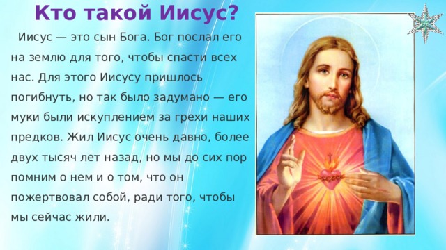 Кто такой Иисус?    Иисус — это сын Бога. Бог послал его на землю для того, чтобы спасти всех нас. Для этого Иисусу пришлось погибнуть, но так было задумано — его муки были искуплением за грехи наших предков. Жил Иисус очень давно, более двух тысяч лет назад, но мы до сих пор помним о нем и о том, что он пожертвовал собой, ради того, чтобы мы сейчас жили. 