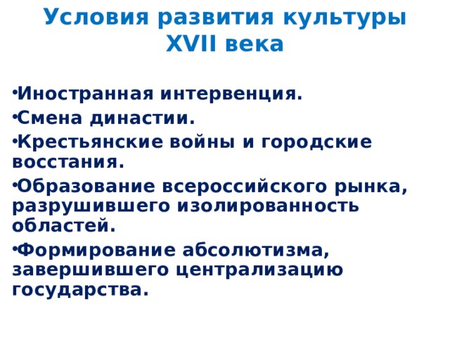 Условия развития культуры XVII века Иностранная интервенция. Смена династии. Крестьянские войны и городские восстания. Образование всероссийского рынка, разрушившего изолированность областей. Формирование абсолютизма, завершившего централизацию государства.  