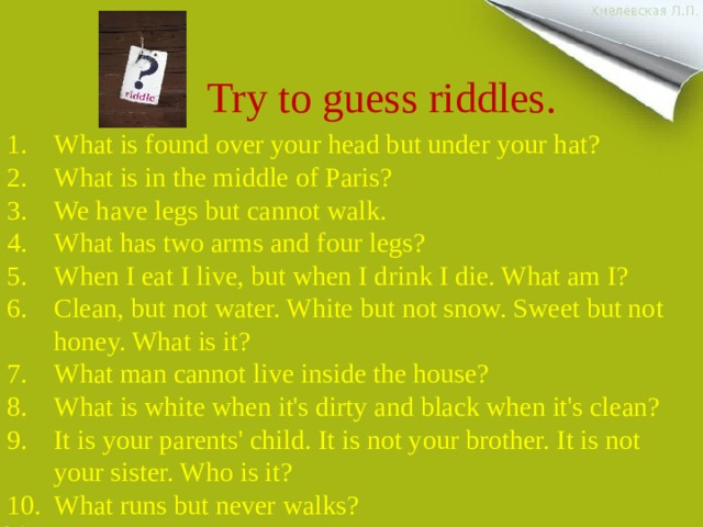 Try to guess riddles. What is found over your head but under your hat? What is in the middle of Paris? We have legs but cannot walk. What has two arms and four legs? When I eat I live, but when I drink I die. What am I? Clean, but not water. White but not snow. Sweet but not honey. What is it? What man cannot live inside the house? What is white when it's dirty and black when it's clean? It is your parents' child. It is not your brother. It is not your sister. Who is it? What runs but never walks? 