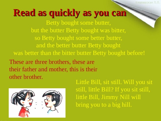Read as quickly as you can Betty bought some butter, but the butter Betty bought was bitter, so Betty bought some better butter, and the better butter Betty bought was better than the bitter butter Betty bought before! These are three brothers, these are their father and mother, this is their other brother. Little Bill, sit still. Will you sit still, little Bill? If you sit still, little Bill, Jimmy Nill will bring you to a big hill. 