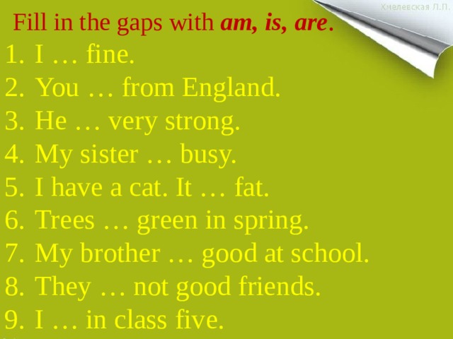  Fill in the gaps with am, is, are . I … fine. You … from England. He … very strong. My sister … busy. I have a cat. It … fat. Trees … green in spring. My brother … good at school. They … not good friends. I … in class five. 