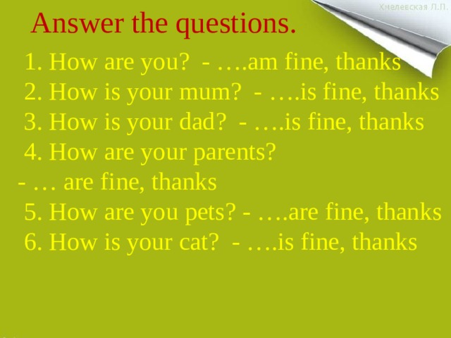Answer the questions.    1. How are you? - ….am fine, thanks  2. How is your mum? - ….is fine, thanks  3. How is your dad? - ….is fine, thanks  4. How are your parents?  - … are fine, thanks  5. How are you pets? - ….are fine, thanks  6. How is your cat? - ….is fine, thanks 