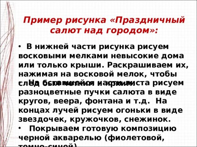   Пример рисунка «Праздничный салют над городом»:    В нижней части рисунка рисуем восковыми мелками невысокие дома или только крыши. Раскрашиваем их, нажимая на восковой мелок, чтобы след был четким и ярким.   На оставшейся части листа рисуем разноцветные пучки салюта в виде кругов, веера, фонтана и т.д.  На концах лучей рисуем огоньки в виде звездочек, кружочков, снежинок.  Покрываем готовую композицию черной акварелью (фиолетовой, темно-синей). 