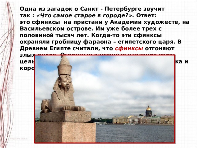 Одна из загадок о Санкт - Петербурге звучит так :  «Что самое старое в городе?».  Ответ: это сфинксы  на пристани у Академии художеств, на Васильевском острове. Им уже более трех с половиной тысяч лет. Когда-то эти сфинксы охраняли гробницу фараона – египетского царя. В Древнем Египте считали, что сфинксы отгоняют злых духов. Огромные каменные изваяния весят целых 25 тонн! На голове каждого из них накидка и корона – символы власти в Египте. 