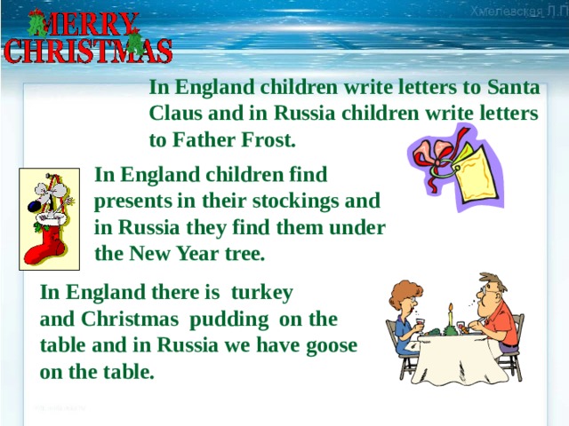 In England children write letters to Santa Claus and in Russia children write letters to Father Frost. In England children find presents in their stockings and in Russia they find them under the New Year tree. In England there is turkey and Christmas pudding on the table and in Russia we have goose on the table. 