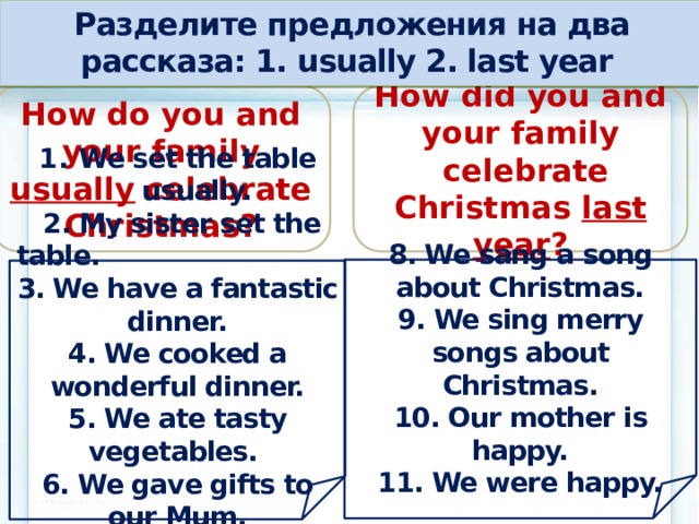 Разделите предложения на два рассказа: 1. usually 2. last year How do you and your family How did you and your family  celebrate Christmas last year ? usually celebrate Christmas? 8. We sang a song about Christmas. 9. We sing merry songs about Christmas. 10. Our mother is happy. 11. We were happy.      We set the table usually.  2. My sister set the table. 3. We have a fantastic dinner. 4. We cooked a wonderful dinner. 5. We ate tasty vegetables. 6. We gave gifts to our Mum. 7. We give gifts to our Mum.      