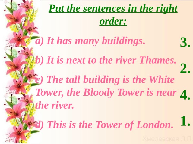 Put the sentences in the right order: а) It has many buildings. b ) It is next to the river Thames. c ) The tall building is the White Tower, the Bloody Tower is near the river.  d ) This is the Tower of London. 3. 2. 4. 1.  