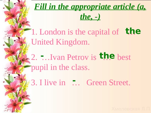 Fill in the appropriate article (a, the, -) 1. London is the capital of … United Kingdom. 2. …Ivan Petrov is … best pupil in the class. 3. I live in … Green Street. the the - - 