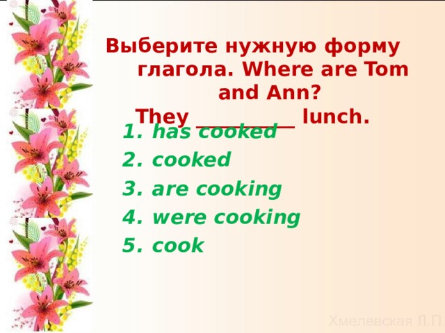 Выберите нужную форму глагола. Where are Tom and Ann? They __________ lunch. has cooked  cooked   are cooking   were cooking   cook    