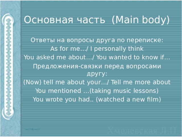Основная часть (Main body) Ответы на вопросы друга по переписке: As for me…/ I personally think You asked me about…/ You wanted to know if… Предложения-связки перед вопросами другу: (Now) tell me about your…/ Tell me more about You mentioned …(taking music lessons) You wrote you had.. (watched a new film) 