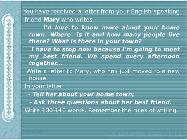  You have received a letter from your English-speaking  friend Mary who writes  I'd love to know more about your home town. Where is it and how many people live there? What is there in your town?  I have to stop now because I'm going to meet my best friend. We spend every afternoon  together...   Write a letter to Mary, who has just moved to a new house.  In your letter:  - Tell her about your home town;  - Ask three questions about her best friend.  Write 100-140 words. Remember the rules of writing. 