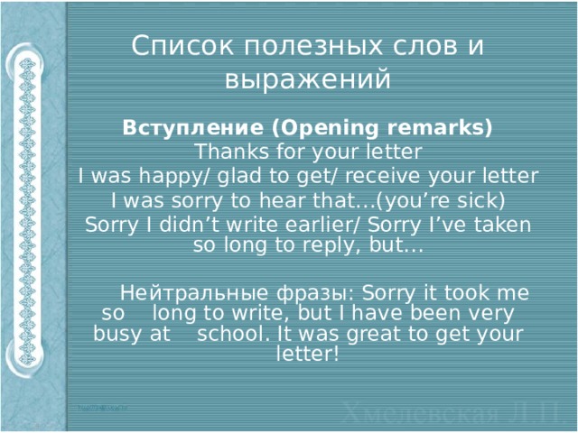 Список полезных слов и выражений Вступление (Opening remarks) Thanks for your letter I was happy/ glad to get/ receive your letter I was sorry to hear that…(you’re sick) Sorry I didn’t write earlier/ Sorry I’ve taken so long to reply, but…  Нейтральные фразы: Sorry it took me so long to write, but I have been very busy at school. It was great to get your letter! 