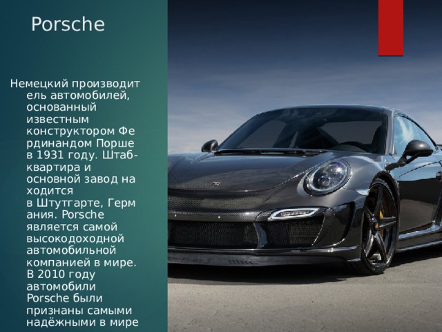 Porsche Немецкий производитель автомобилей, основанный известным конструктором Фердинандом Порше в 1931 году. Штаб-квартира и основной завод находится в Штутгарте, Германия. Porsche является самой высокодоходной автомобильной компанией в мире. В 2010 году автомобили Porsche были признаны самыми надёжными в мире 