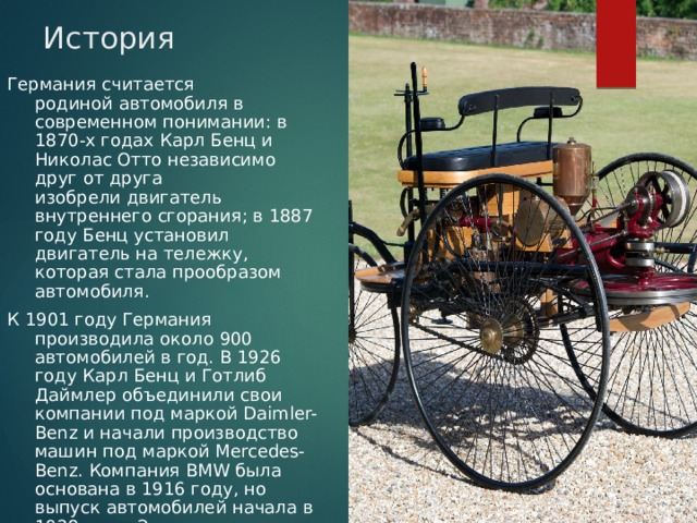 История Германия считается родиной автомобиля в современном понимании: в 1870-х годах Карл Бенц и Николас Отто независимо друг от друга изобрели двигатель внутреннего сгорания; в 1887 году Бенц установил двигатель на тележку, которая стала прообразом автомобиля. К 1901 году Германия производила около 900 автомобилей в год. В 1926 году Карл Бенц и Готлиб Даймлер объединили свои компании под маркой Daimler-Benz и начали производство машин под маркой Mercedes-Benz. Компания BMW была основана в 1916 году, но выпуск автомобилей начала в 1928 году. Знаменитые компании Volkswagen и Porsche появились в Третьем Рейхе 