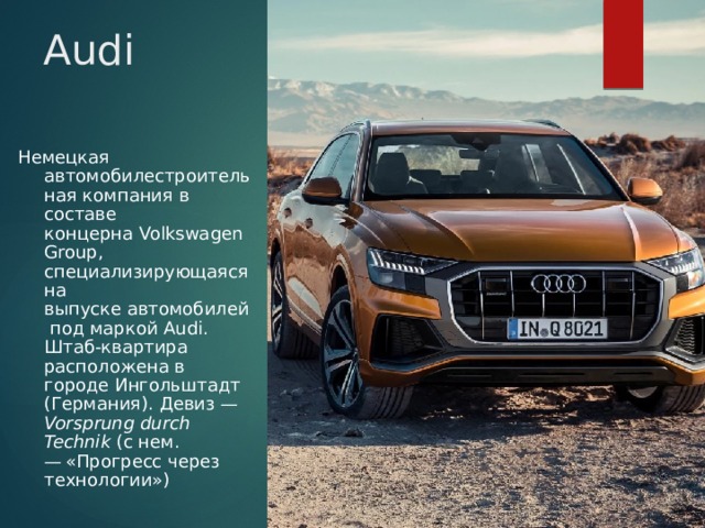 Audi Немецкая   автомобилестроительная компания в составе концерна Volkswagen Group, специализирующаяся на выпуске автомобилей под маркой Audi. Штаб-квартира расположена в городе Ингольштадт (Германия). Девиз — Vorsprung durch Technik  (с нем. — «Прогресс через технологии») 