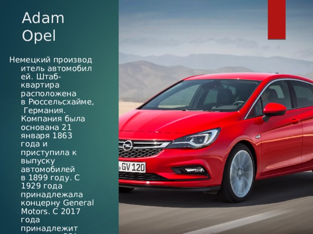 Adam Opel Немецкий производитель автомобилей. Штаб-квартира расположена в Рюссельсхайме, Германия. Компания была основана 21 января 1863 года и приступила к выпуску автомобилей в 1899 году. С 1929 года принадлежала концерну General Motors. С 2017 года принадлежит концерну PSA 