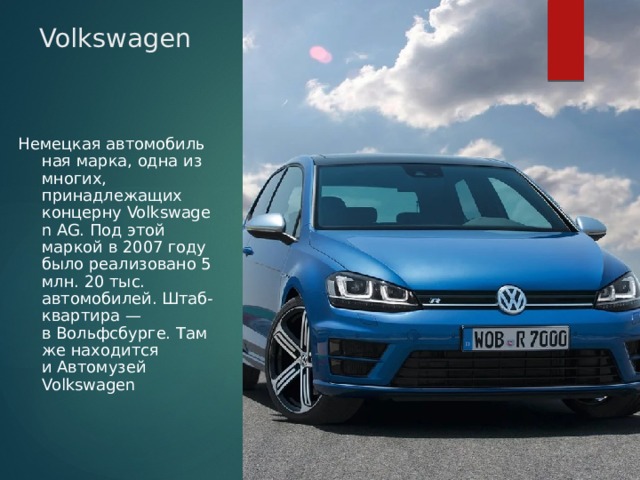 Volkswagen Немецкая автомобильная марка, одна из многих, принадлежащих концерну Volkswagen AG. Под этой маркой в 2007 году было реализовано 5 млн. 20 тыс. автомобилей. Штаб-квартира — в Вольфсбурге. Там же находится и Автомузей Volkswagen 