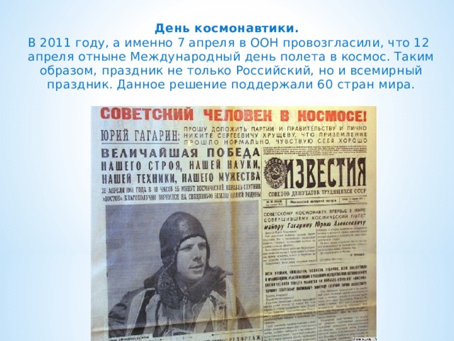 День космонавтики.   В 2011 году, а именно 7 апреля в ООН провозгласили, что 12 апреля отныне Международный день полета в космос. Таким образом, праздник не только Российский, но и всемирный праздник. Данное решение поддержали 60 стран мира.   