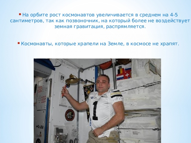 На орбите рост космонавтов увеличивается в среднем на 4-5 сантиметров, так как позвоночник, на который более не воздействует земная гравитация, распрямляется.  Космонавты, которые храпели на Земле, в космосе не храпят.  