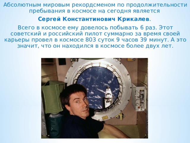 Абсолютным мировым рекордсменом по продолжительности пребывания в космосе на сегодня является Сергей Константинович Крикалев . Всего в космосе ему довелось побывать 6 раз. Этот советский и российский пилот суммарно за время своей карьеры провел в космосе 803 суток 9 часов 39 минут. А это значит, что он находился в космосе более двух лет. 
