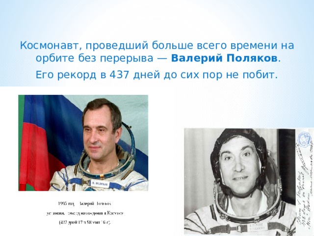   Космонавт, проведший больше всего времени на орбите без перерыва — Валерий Поляков . Его рекорд в 437 дней до сих пор не побит. 