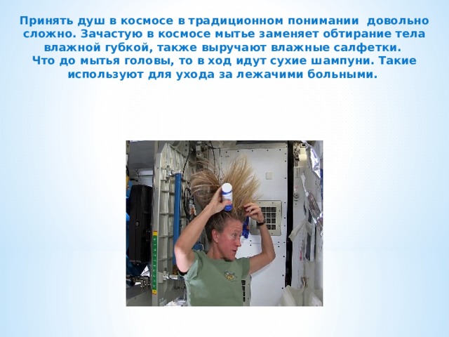 Принять душ в космосе в традиционном понимании довольно сложно. Зачастую в космосе мытье заменяет обтирание тела влажной губкой, также выручают влажные салфетки. Что до мытья головы, то в ход идут сухие шампуни. Такие используют для ухода за лежачими больными.  