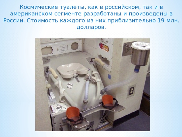 Космические туалеты, как в российском, так и в американском сегменте разработаны и произведены в России. Стоимость каждого из них приблизительно 19 млн. долларов. 