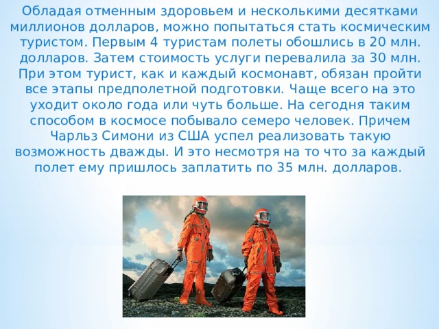 Обладая отменным здоровьем и несколькими десятками миллионов долларов, можно попытаться стать космическим туристом. Первым 4 туристам полеты обошлись в 20 млн. долларов. Затем стоимость услуги перевалила за 30 млн. При этом турист, как и каждый космонавт, обязан пройти все этапы предполетной подготовки. Чаще всего на это уходит около года или чуть больше. На сегодня таким способом в космосе побывало семеро человек. Причем Чарльз Симони из США успел реализовать такую возможность дважды. И это несмотря на то что за каждый полет ему пришлось заплатить по 35 млн. долларов.  