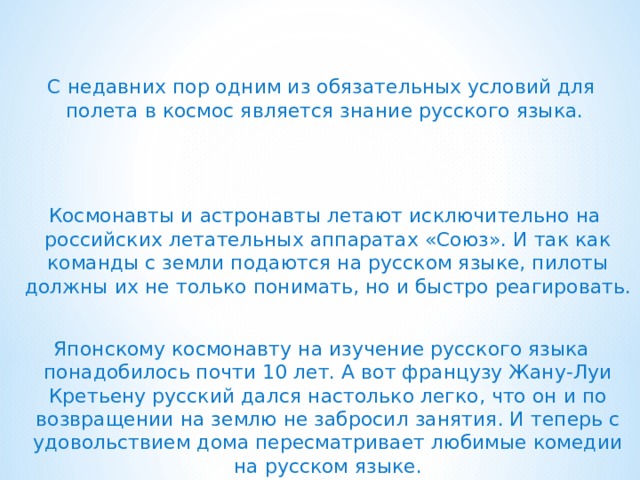 С недавних пор одним из обязательных условий для полета в космос является знание русского языка.   Космонавты и астронавты летают исключительно на российских летательных аппаратах «Союз». И так как команды с земли подаются на русском языке, пилоты должны их не только понимать, но и быстро реагировать. Японскому космонавту на изучение русского языка понадобилось почти 10 лет. А вот французу Жану-Луи Кретьену русский дался настолько легко, что он и по возвращении на землю не забросил занятия. И теперь с удовольствием дома пересматривает любимые комедии на русском языке. 