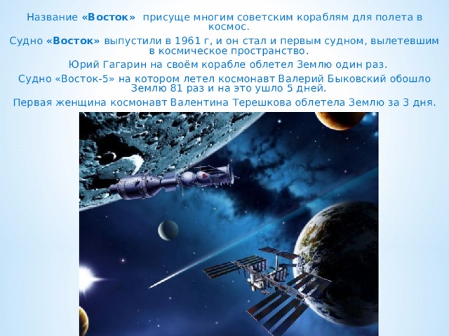  Название «Восток» присуще многим советским кораблям для полета в космос. Судно «Восток» выпустили в 1961 г, и он стал и первым судном, вылетевшим в космическое пространство.  Юрий Гагарин на своём корабле облетел Землю один раз. Судно «Восток-5» на котором летел космонавт Валерий Быковский обошло Землю 81 раз и на это ушло 5 дней. Первая женщина космонавт Валентина Терешкова облетела Землю за 3 дня. 