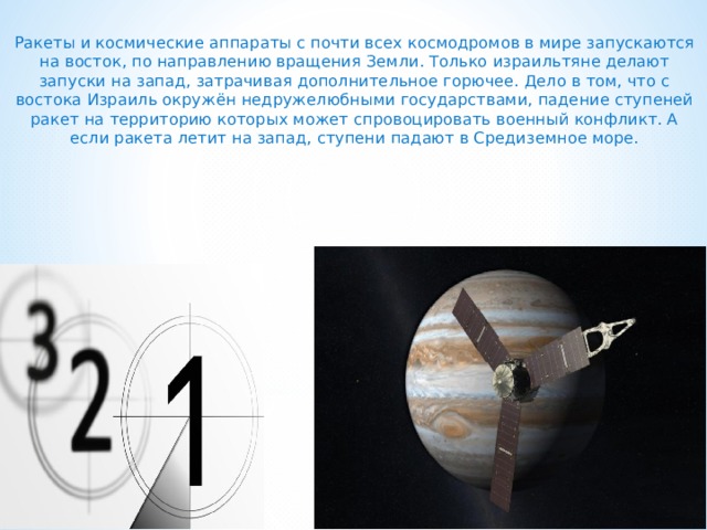  Ракеты и космические аппараты с почти всех космодромов в мире запускаются на восток, по направлению вращения Земли. Только израильтяне делают запуски на запад, затрачивая дополнительное горючее. Дело в том, что с востока Израиль окружён недружелюбными государствами, падение ступеней ракет на территорию которых может спровоцировать военный конфликт. А если ракета летит на запад, ступени падают в Средиземное море.     
