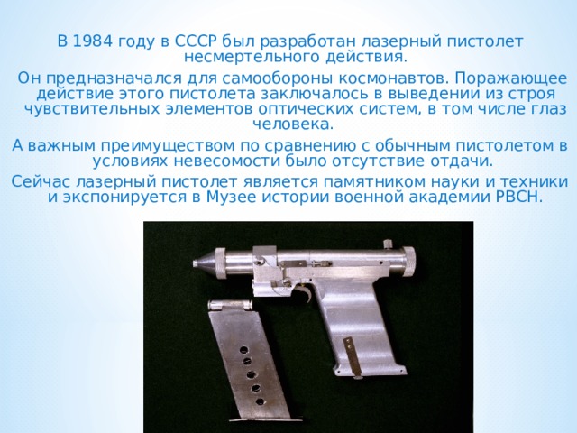  В 1984 году в СССР был разработан лазерный пистолет несмертельного действия.   Он предназначался для самообороны космонавтов. Поражающее действие этого пистолета заключалось в выведении из строя чувствительных элементов оптических систем, в том числе глаз человека. А важным преимуществом по сравнению с обычным пистолетом в условиях невесомости было отсутствие отдачи.  Сейчас лазерный пистолет является памятником науки и техники и экспонируется в Музее истории военной академии РВСН.   