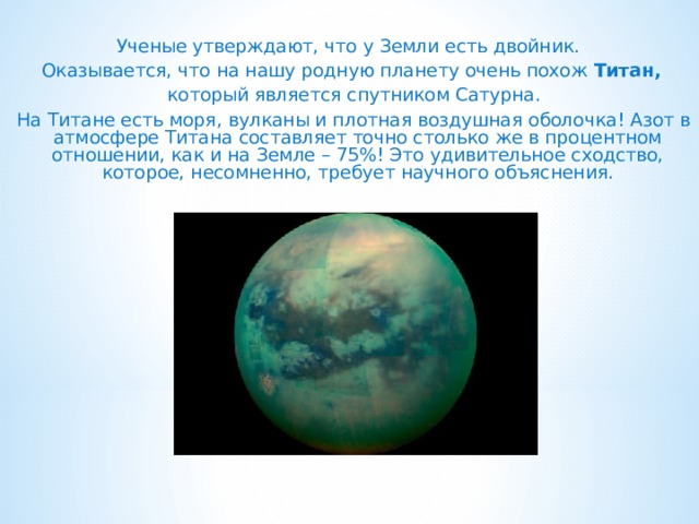  Ученые утверждают, что у Земли есть двойник. Оказывается, что на нашу родную планету очень похож Титан,  который является спутником Сатурна.  На Титане есть моря, вулканы и плотная воздушная оболочка! Азот в атмосфере Титана составляет точно столько же в процентном отношении, как и на Земле – 75%! Это удивительное сходство, которое, несомненно, требует научного объяснения.    