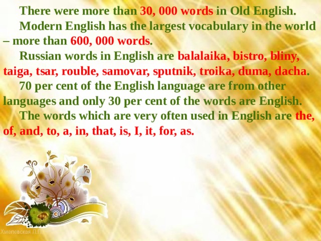 There were more than 30, 000 words in Old English. Modern English has the largest vocabulary in the world – more than 600, 000 words . Russian words in English are balalaika, bistro, bliny, taiga, tsar, rouble, samovar, sputnik, troika, duma, dacha . 70 per cent of the English language are from other languages and only 30 per cent of the words are English. The words which are very often used in English are the, of, and, to, a, in, that, is, I, it, for, as. 