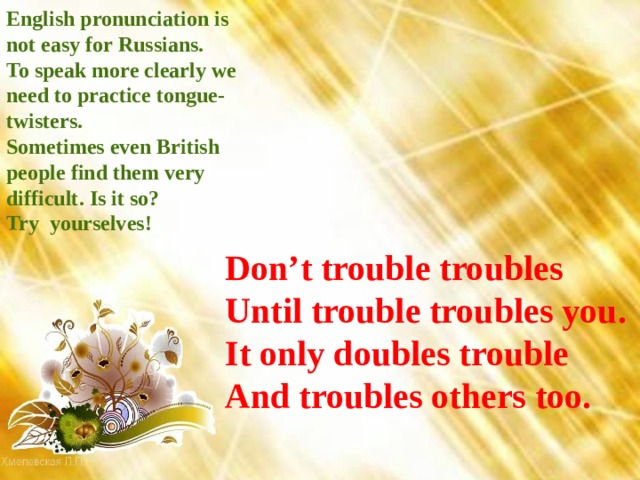 English pronunciation is not easy for Russians. To speak more clearly we need to practice tongue-twisters. Sometimes even British people find them very difficult. Is it so? Try yourselves!  Don’t trouble troubles  Until trouble troubles you.  It only doubles trouble  And troubles others too. 