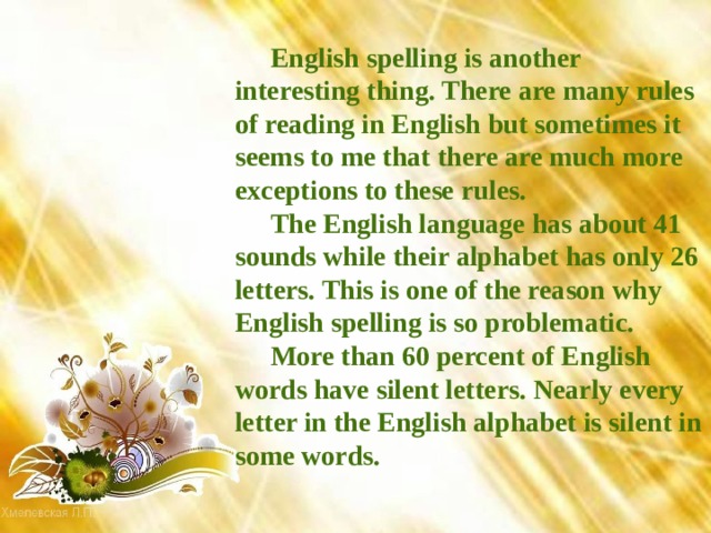 English spelling is another interesting thing. There are many rules of reading in English but sometimes it seems to me that there are much more exceptions to these rules. The English language has about 41 sounds while their alphabet has only 26 letters. This is one of the reason why English spelling is so problematic. More than 60 percent of English words have silent letters. Nearly every letter in the English alphabet is silent in some words. 