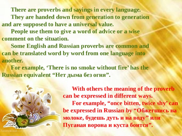 There are proverbs and sayings in every language. They are handed down from generation to generation and are supposed to have a universal value. People use them to give a word of advice or a wise comment on the situation. Some English and Russian proverbs are common and can be translated word by word from one language into another. For example, ‘There is no smoke without fire’ has the Russian equivalent “ Нет  дыма  без  огня ”. With others the meaning of the proverb can be expressed in different ways. For example, “once bitten, twice shy’ can be expressed in Russian by “ Обжегшись  на  молоке , будешь  дуть  и  на  воду ” или  Пуганая  ворона  и  куста  боится ”. 