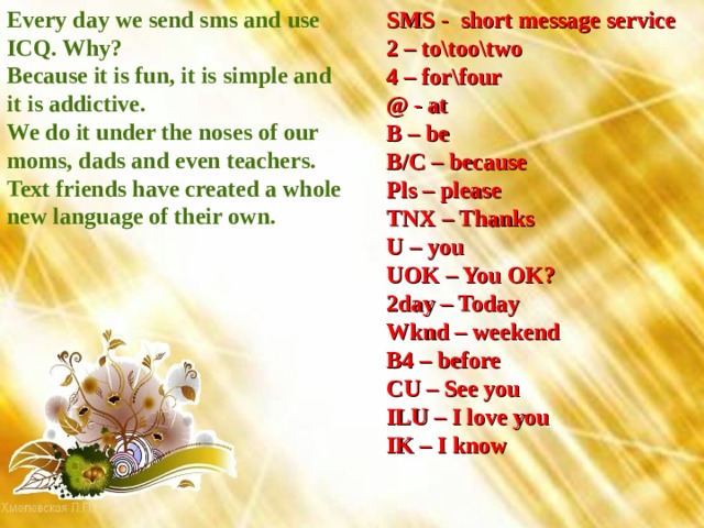 SMS - short message service 2 – to\too\two 4 – for\four @ - at B – be B/C – because Pls – please TNX – Thanks U – you UOK – You OK? 2day – Today Wknd – weekend B4 – before CU – See you ILU – I love you IK – I know Every day we send sms and use ICQ. Why? Because it is fun, it is simple and it is addictive. We do it under the noses of our moms, dads and even teachers. Text friends have created a whole new language of their own. 