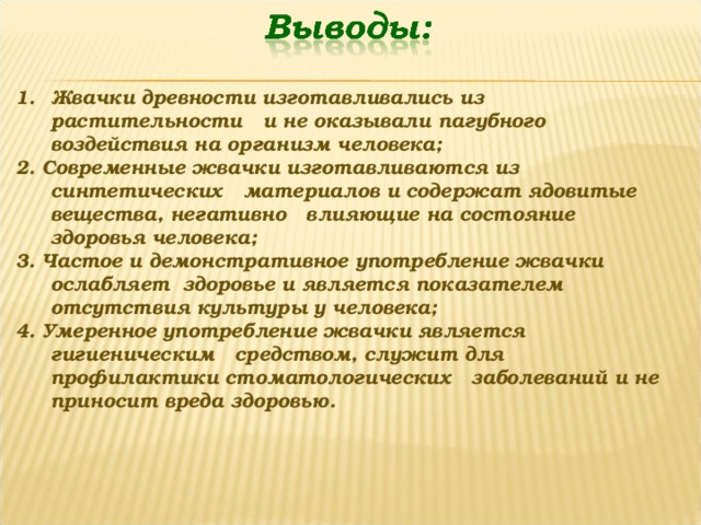 Жвачки древности изготавливались из растительности и не оказывали пагубного воздействия на организм человека; 2. Современные жвачки изготавливаются из синтетических материалов и содержат ядовитые вещества, негативно влияющие на состояние здоровья человека; 3. Частое и демонстративное употребление жвачки ослабляет здоровье и является показателем отсутствия культуры у человека; 4. Умеренное употребление жвачки является гигиеническим средством, служит для профилактики стоматологических заболеваний и не приносит вреда здоровью. 