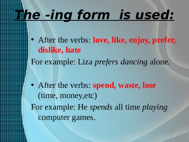 The -ing form is used: After the verbs: love, like, enjoy, prefer, dislike, hate For example: Liza prefers  dancing alone. After the verbs: spend, waste, lose  (time, money,etc) For example: He spends all time playing computer games. 