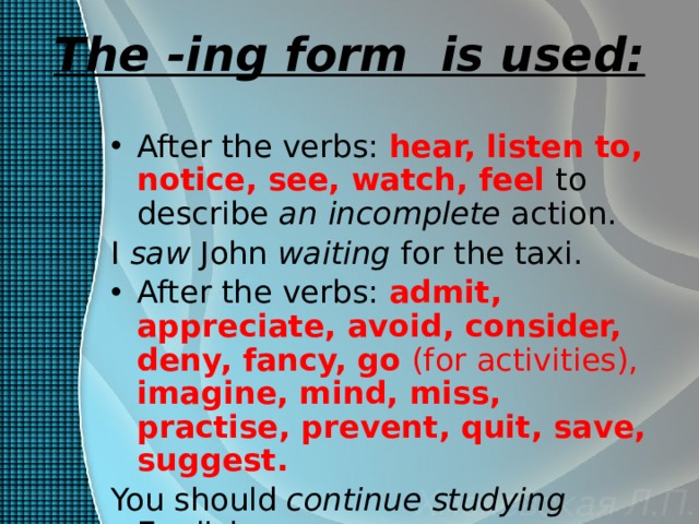 The -ing form is used: After the verbs: hear, listen to, notice, see, watch, feel  to describe an  incomplete action. I saw John waiting for the taxi. After the verbs: admit, appreciate, avoid, consider, deny, fancy,  go (for activities), imagine, mind, miss, practise, prevent, quit, save, suggest. You should continue  studying English.  