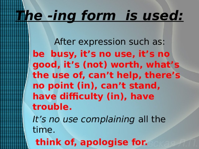 The -ing form is used: After expression such as: be  busy, it’s no use, it’s no good, it’s (not) worth, what’s the use of, can’t help, there’s no point (in), can’t stand, have difficulty (in), have trouble. It’s no use complaining all the time.  think of, apologise for.  I apologised for being later. 