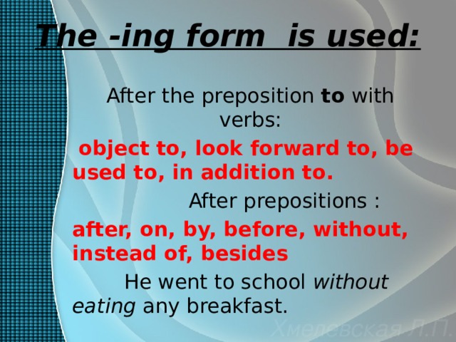The -ing form is used: After the preposition to with verbs:  object to, look forward to, be used to, in addition to.  After prepositions : after, on, by, before, without, instead of, besides  He went to school without eating any breakfast. 