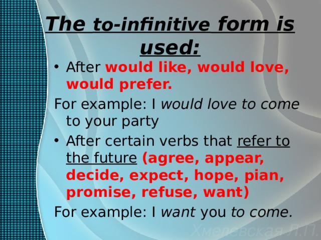 The to-infinitive form is used: After would like, would love, would prefer. For example: I would love to come to your party After certain verbs that refer to the future  (agree, appear, decide, expect, hope, pian, promise, refuse, want) For example: I want you to come. 