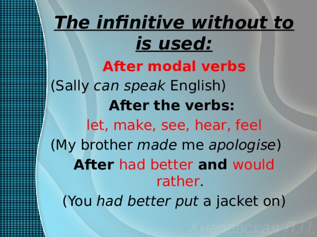 The infinitive without to is used: After modal verbs (Sally can speak English) After the verbs:  let, make, see, hear, feel (My brother made me apologise ) After had better  and would rather . (You had better put a jacket on) 